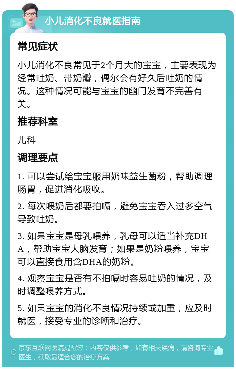 小儿消化不良就医指南 常见症状 小儿消化不良常见于2个月大的宝宝，主要表现为经常吐奶、带奶瓣，偶尔会有好久后吐奶的情况。这种情况可能与宝宝的幽门发育不完善有关。 推荐科室 儿科 调理要点 1. 可以尝试给宝宝服用奶味益生菌粉，帮助调理肠胃，促进消化吸收。 2. 每次喂奶后都要拍嗝，避免宝宝吞入过多空气导致吐奶。 3. 如果宝宝是母乳喂养，乳母可以适当补充DHA，帮助宝宝大脑发育；如果是奶粉喂养，宝宝可以直接食用含DHA的奶粉。 4. 观察宝宝是否有不拍嗝时容易吐奶的情况，及时调整喂养方式。 5. 如果宝宝的消化不良情况持续或加重，应及时就医，接受专业的诊断和治疗。