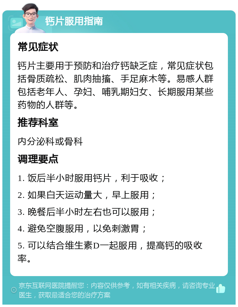 钙片服用指南 常见症状 钙片主要用于预防和治疗钙缺乏症，常见症状包括骨质疏松、肌肉抽搐、手足麻木等。易感人群包括老年人、孕妇、哺乳期妇女、长期服用某些药物的人群等。 推荐科室 内分泌科或骨科 调理要点 1. 饭后半小时服用钙片，利于吸收； 2. 如果白天运动量大，早上服用； 3. 晚餐后半小时左右也可以服用； 4. 避免空腹服用，以免刺激胃； 5. 可以结合维生素D一起服用，提高钙的吸收率。