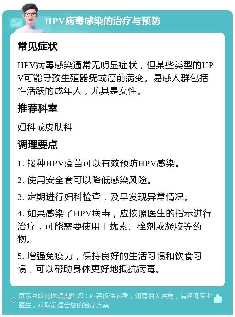 HPV病毒感染的治疗与预防 常见症状 HPV病毒感染通常无明显症状，但某些类型的HPV可能导致生殖器疣或癌前病变。易感人群包括性活跃的成年人，尤其是女性。 推荐科室 妇科或皮肤科 调理要点 1. 接种HPV疫苗可以有效预防HPV感染。 2. 使用安全套可以降低感染风险。 3. 定期进行妇科检查，及早发现异常情况。 4. 如果感染了HPV病毒，应按照医生的指示进行治疗，可能需要使用干扰素、栓剂或凝胶等药物。 5. 增强免疫力，保持良好的生活习惯和饮食习惯，可以帮助身体更好地抵抗病毒。