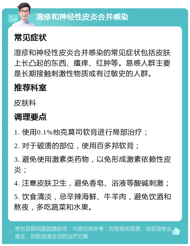 湿疹和神经性皮炎合并感染 常见症状 湿疹和神经性皮炎合并感染的常见症状包括皮肤上长凸起的东西、瘙痒、红肿等。易感人群主要是长期接触刺激性物质或有过敏史的人群。 推荐科室 皮肤科 调理要点 1. 使用0.1%他克莫司软膏进行局部治疗； 2. 对于破溃的部位，使用百多邦软膏； 3. 避免使用激素类药物，以免形成激素依赖性皮炎； 4. 注意皮肤卫生，避免香皂、浴液等酸碱刺激； 5. 饮食清淡，忌辛辣海鲜、牛羊肉，避免饮酒和熬夜，多吃蔬菜和水果。