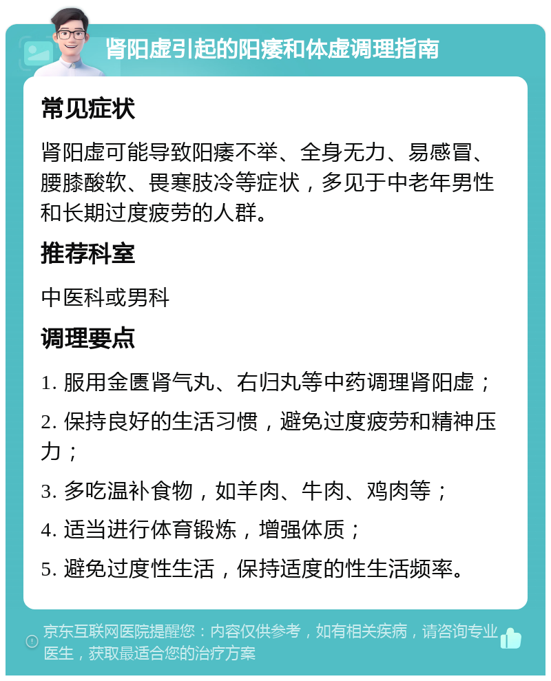 肾阳虚引起的阳痿和体虚调理指南 常见症状 肾阳虚可能导致阳痿不举、全身无力、易感冒、腰膝酸软、畏寒肢冷等症状，多见于中老年男性和长期过度疲劳的人群。 推荐科室 中医科或男科 调理要点 1. 服用金匮肾气丸、右归丸等中药调理肾阳虚； 2. 保持良好的生活习惯，避免过度疲劳和精神压力； 3. 多吃温补食物，如羊肉、牛肉、鸡肉等； 4. 适当进行体育锻炼，增强体质； 5. 避免过度性生活，保持适度的性生活频率。