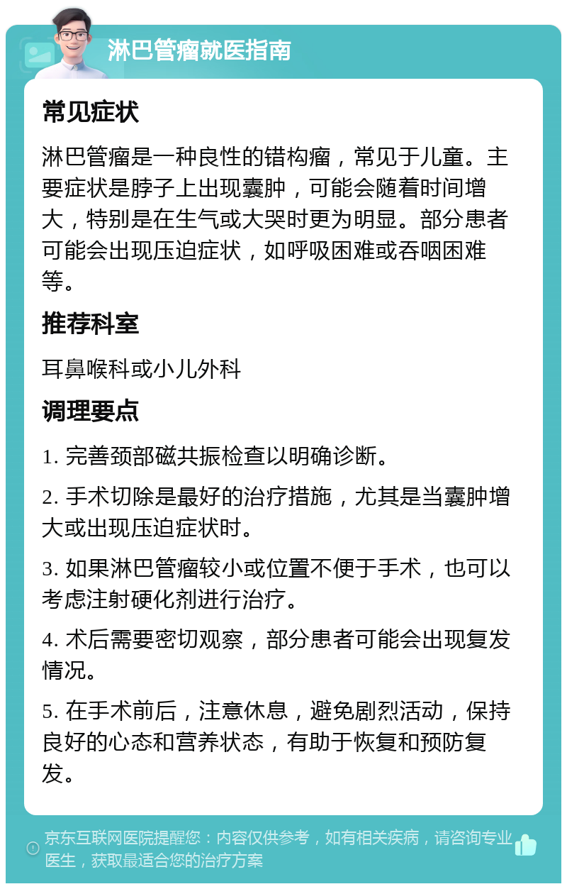 淋巴管瘤就医指南 常见症状 淋巴管瘤是一种良性的错构瘤，常见于儿童。主要症状是脖子上出现囊肿，可能会随着时间增大，特别是在生气或大哭时更为明显。部分患者可能会出现压迫症状，如呼吸困难或吞咽困难等。 推荐科室 耳鼻喉科或小儿外科 调理要点 1. 完善颈部磁共振检查以明确诊断。 2. 手术切除是最好的治疗措施，尤其是当囊肿增大或出现压迫症状时。 3. 如果淋巴管瘤较小或位置不便于手术，也可以考虑注射硬化剂进行治疗。 4. 术后需要密切观察，部分患者可能会出现复发情况。 5. 在手术前后，注意休息，避免剧烈活动，保持良好的心态和营养状态，有助于恢复和预防复发。