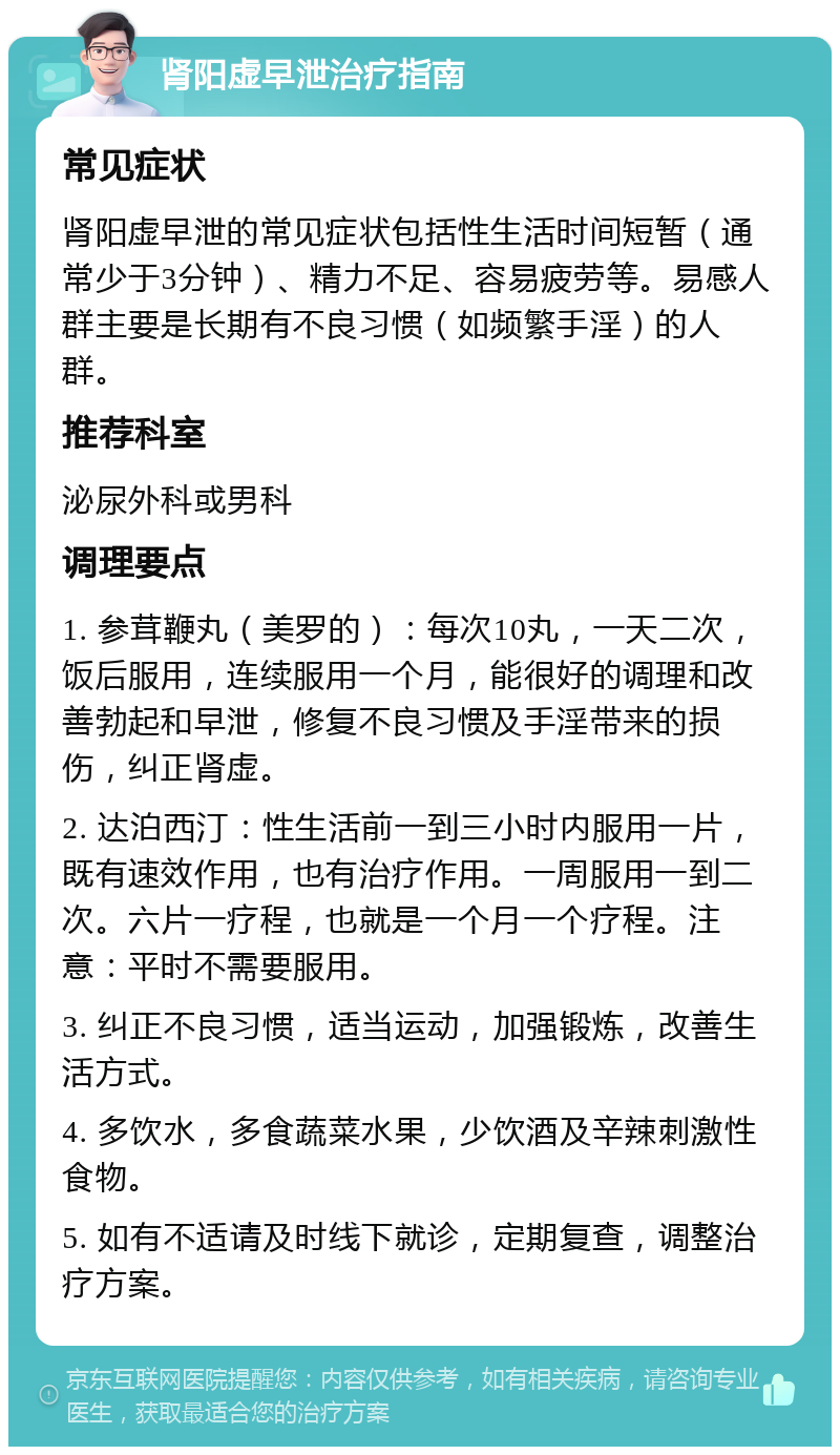 肾阳虚早泄治疗指南 常见症状 肾阳虚早泄的常见症状包括性生活时间短暂（通常少于3分钟）、精力不足、容易疲劳等。易感人群主要是长期有不良习惯（如频繁手淫）的人群。 推荐科室 泌尿外科或男科 调理要点 1. 参茸鞭丸（美罗的）：每次10丸，一天二次，饭后服用，连续服用一个月，能很好的调理和改善勃起和早泄，修复不良习惯及手淫带来的损伤，纠正肾虚。 2. 达泊西汀：性生活前一到三小时内服用一片，既有速效作用，也有治疗作用。一周服用一到二次。六片一疗程，也就是一个月一个疗程。注意：平时不需要服用。 3. 纠正不良习惯，适当运动，加强锻炼，改善生活方式。 4. 多饮水，多食蔬菜水果，少饮酒及辛辣刺激性食物。 5. 如有不适请及时线下就诊，定期复查，调整治疗方案。