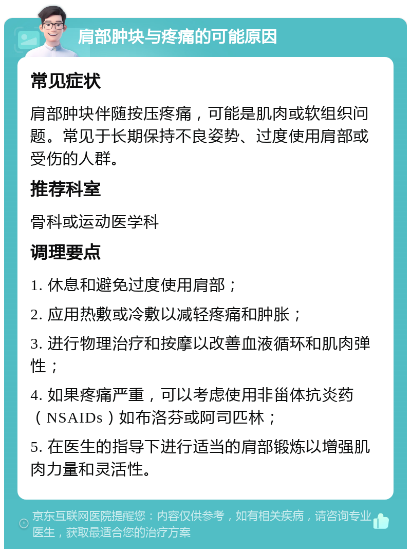 肩部肿块与疼痛的可能原因 常见症状 肩部肿块伴随按压疼痛，可能是肌肉或软组织问题。常见于长期保持不良姿势、过度使用肩部或受伤的人群。 推荐科室 骨科或运动医学科 调理要点 1. 休息和避免过度使用肩部； 2. 应用热敷或冷敷以减轻疼痛和肿胀； 3. 进行物理治疗和按摩以改善血液循环和肌肉弹性； 4. 如果疼痛严重，可以考虑使用非甾体抗炎药（NSAIDs）如布洛芬或阿司匹林； 5. 在医生的指导下进行适当的肩部锻炼以增强肌肉力量和灵活性。