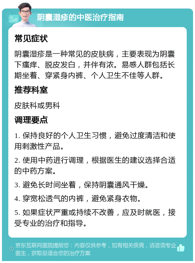 阴囊湿疹的中医治疗指南 常见症状 阴囊湿疹是一种常见的皮肤病，主要表现为阴囊下瘙痒、脱皮发白，并伴有浓。易感人群包括长期坐着、穿紧身内裤、个人卫生不佳等人群。 推荐科室 皮肤科或男科 调理要点 1. 保持良好的个人卫生习惯，避免过度清洁和使用刺激性产品。 2. 使用中药进行调理，根据医生的建议选择合适的中药方案。 3. 避免长时间坐着，保持阴囊通风干燥。 4. 穿宽松透气的内裤，避免紧身衣物。 5. 如果症状严重或持续不改善，应及时就医，接受专业的治疗和指导。