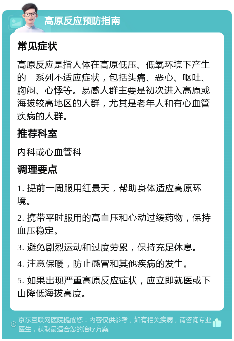 高原反应预防指南 常见症状 高原反应是指人体在高原低压、低氧环境下产生的一系列不适应症状，包括头痛、恶心、呕吐、胸闷、心悸等。易感人群主要是初次进入高原或海拔较高地区的人群，尤其是老年人和有心血管疾病的人群。 推荐科室 内科或心血管科 调理要点 1. 提前一周服用红景天，帮助身体适应高原环境。 2. 携带平时服用的高血压和心动过缓药物，保持血压稳定。 3. 避免剧烈运动和过度劳累，保持充足休息。 4. 注意保暖，防止感冒和其他疾病的发生。 5. 如果出现严重高原反应症状，应立即就医或下山降低海拔高度。