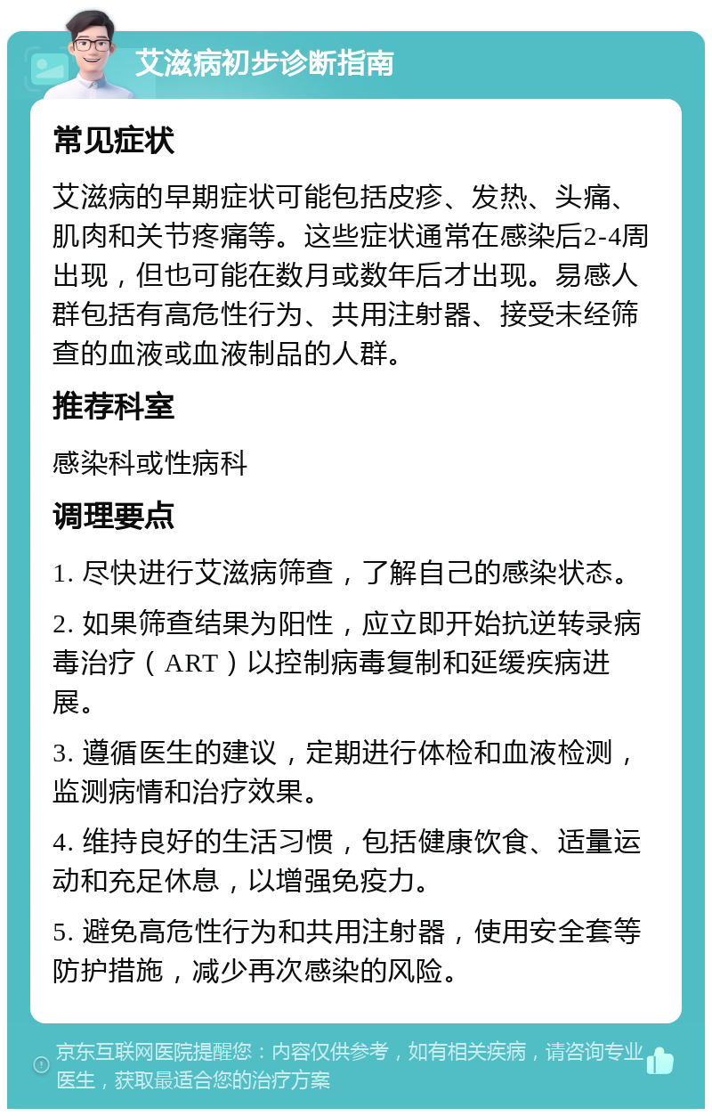 艾滋病初步诊断指南 常见症状 艾滋病的早期症状可能包括皮疹、发热、头痛、肌肉和关节疼痛等。这些症状通常在感染后2-4周出现，但也可能在数月或数年后才出现。易感人群包括有高危性行为、共用注射器、接受未经筛查的血液或血液制品的人群。 推荐科室 感染科或性病科 调理要点 1. 尽快进行艾滋病筛查，了解自己的感染状态。 2. 如果筛查结果为阳性，应立即开始抗逆转录病毒治疗（ART）以控制病毒复制和延缓疾病进展。 3. 遵循医生的建议，定期进行体检和血液检测，监测病情和治疗效果。 4. 维持良好的生活习惯，包括健康饮食、适量运动和充足休息，以增强免疫力。 5. 避免高危性行为和共用注射器，使用安全套等防护措施，减少再次感染的风险。