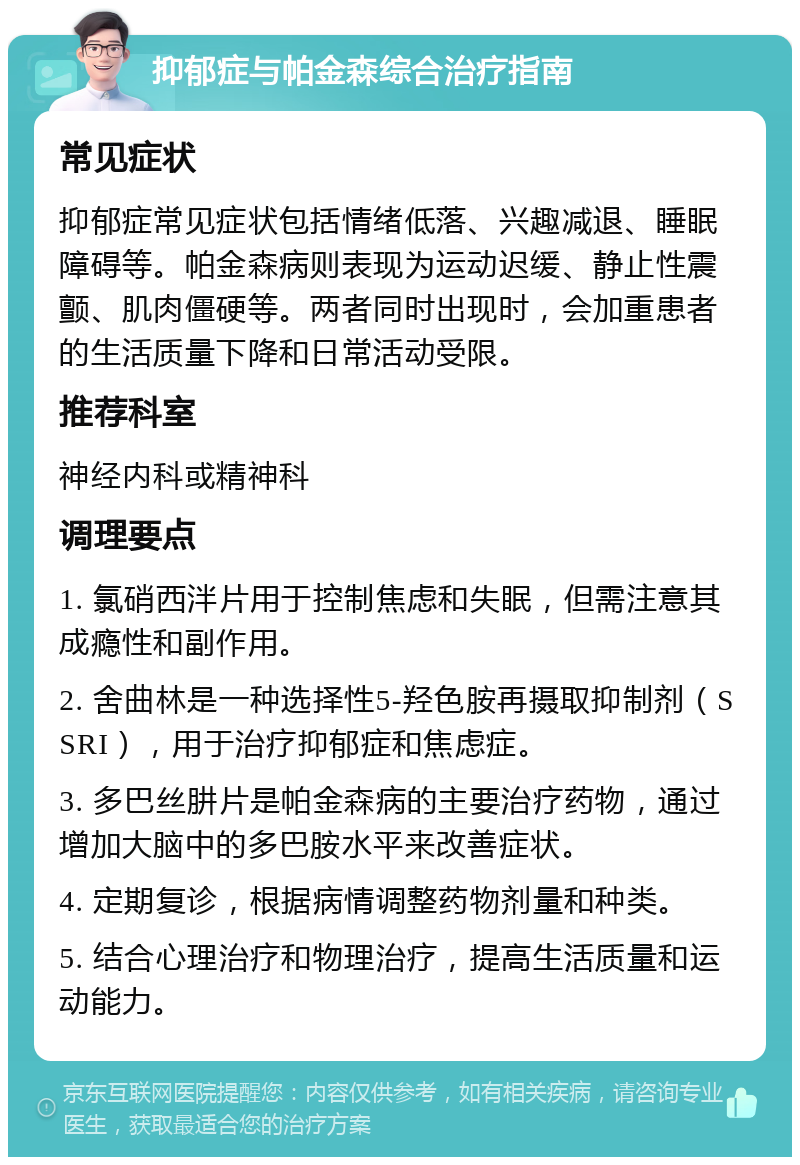 抑郁症与帕金森综合治疗指南 常见症状 抑郁症常见症状包括情绪低落、兴趣减退、睡眠障碍等。帕金森病则表现为运动迟缓、静止性震颤、肌肉僵硬等。两者同时出现时，会加重患者的生活质量下降和日常活动受限。 推荐科室 神经内科或精神科 调理要点 1. 氯硝西泮片用于控制焦虑和失眠，但需注意其成瘾性和副作用。 2. 舍曲林是一种选择性5-羟色胺再摄取抑制剂（SSRI），用于治疗抑郁症和焦虑症。 3. 多巴丝肼片是帕金森病的主要治疗药物，通过增加大脑中的多巴胺水平来改善症状。 4. 定期复诊，根据病情调整药物剂量和种类。 5. 结合心理治疗和物理治疗，提高生活质量和运动能力。