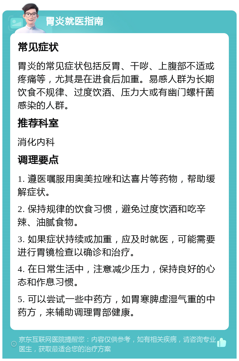 胃炎就医指南 常见症状 胃炎的常见症状包括反胃、干哕、上腹部不适或疼痛等，尤其是在进食后加重。易感人群为长期饮食不规律、过度饮酒、压力大或有幽门螺杆菌感染的人群。 推荐科室 消化内科 调理要点 1. 遵医嘱服用奥美拉唑和达喜片等药物，帮助缓解症状。 2. 保持规律的饮食习惯，避免过度饮酒和吃辛辣、油腻食物。 3. 如果症状持续或加重，应及时就医，可能需要进行胃镜检查以确诊和治疗。 4. 在日常生活中，注意减少压力，保持良好的心态和作息习惯。 5. 可以尝试一些中药方，如胃寒脾虚湿气重的中药方，来辅助调理胃部健康。