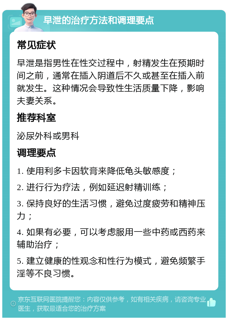 早泄的治疗方法和调理要点 常见症状 早泄是指男性在性交过程中，射精发生在预期时间之前，通常在插入阴道后不久或甚至在插入前就发生。这种情况会导致性生活质量下降，影响夫妻关系。 推荐科室 泌尿外科或男科 调理要点 1. 使用利多卡因软膏来降低龟头敏感度； 2. 进行行为疗法，例如延迟射精训练； 3. 保持良好的生活习惯，避免过度疲劳和精神压力； 4. 如果有必要，可以考虑服用一些中药或西药来辅助治疗； 5. 建立健康的性观念和性行为模式，避免频繁手淫等不良习惯。