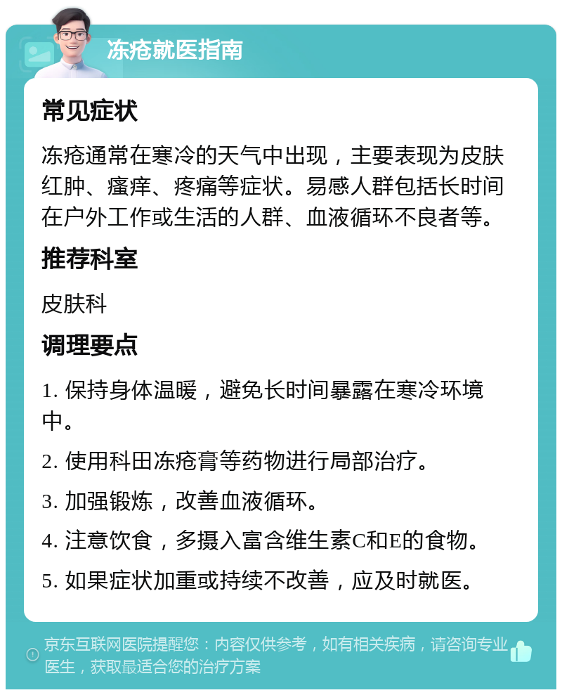 冻疮就医指南 常见症状 冻疮通常在寒冷的天气中出现，主要表现为皮肤红肿、瘙痒、疼痛等症状。易感人群包括长时间在户外工作或生活的人群、血液循环不良者等。 推荐科室 皮肤科 调理要点 1. 保持身体温暖，避免长时间暴露在寒冷环境中。 2. 使用科田冻疮膏等药物进行局部治疗。 3. 加强锻炼，改善血液循环。 4. 注意饮食，多摄入富含维生素C和E的食物。 5. 如果症状加重或持续不改善，应及时就医。