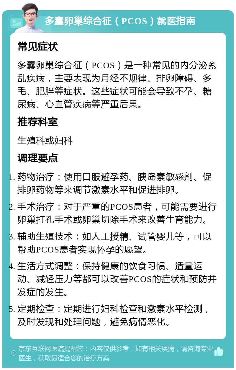 多囊卵巢综合征（PCOS）就医指南 常见症状 多囊卵巢综合征（PCOS）是一种常见的内分泌紊乱疾病，主要表现为月经不规律、排卵障碍、多毛、肥胖等症状。这些症状可能会导致不孕、糖尿病、心血管疾病等严重后果。 推荐科室 生殖科或妇科 调理要点 药物治疗：使用口服避孕药、胰岛素敏感剂、促排卵药物等来调节激素水平和促进排卵。 手术治疗：对于严重的PCOS患者，可能需要进行卵巢打孔手术或卵巢切除手术来改善生育能力。 辅助生殖技术：如人工授精、试管婴儿等，可以帮助PCOS患者实现怀孕的愿望。 生活方式调整：保持健康的饮食习惯、适量运动、减轻压力等都可以改善PCOS的症状和预防并发症的发生。 定期检查：定期进行妇科检查和激素水平检测，及时发现和处理问题，避免病情恶化。