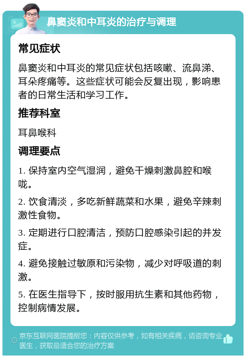 鼻窦炎和中耳炎的治疗与调理 常见症状 鼻窦炎和中耳炎的常见症状包括咳嗽、流鼻涕、耳朵疼痛等。这些症状可能会反复出现，影响患者的日常生活和学习工作。 推荐科室 耳鼻喉科 调理要点 1. 保持室内空气湿润，避免干燥刺激鼻腔和喉咙。 2. 饮食清淡，多吃新鲜蔬菜和水果，避免辛辣刺激性食物。 3. 定期进行口腔清洁，预防口腔感染引起的并发症。 4. 避免接触过敏原和污染物，减少对呼吸道的刺激。 5. 在医生指导下，按时服用抗生素和其他药物，控制病情发展。