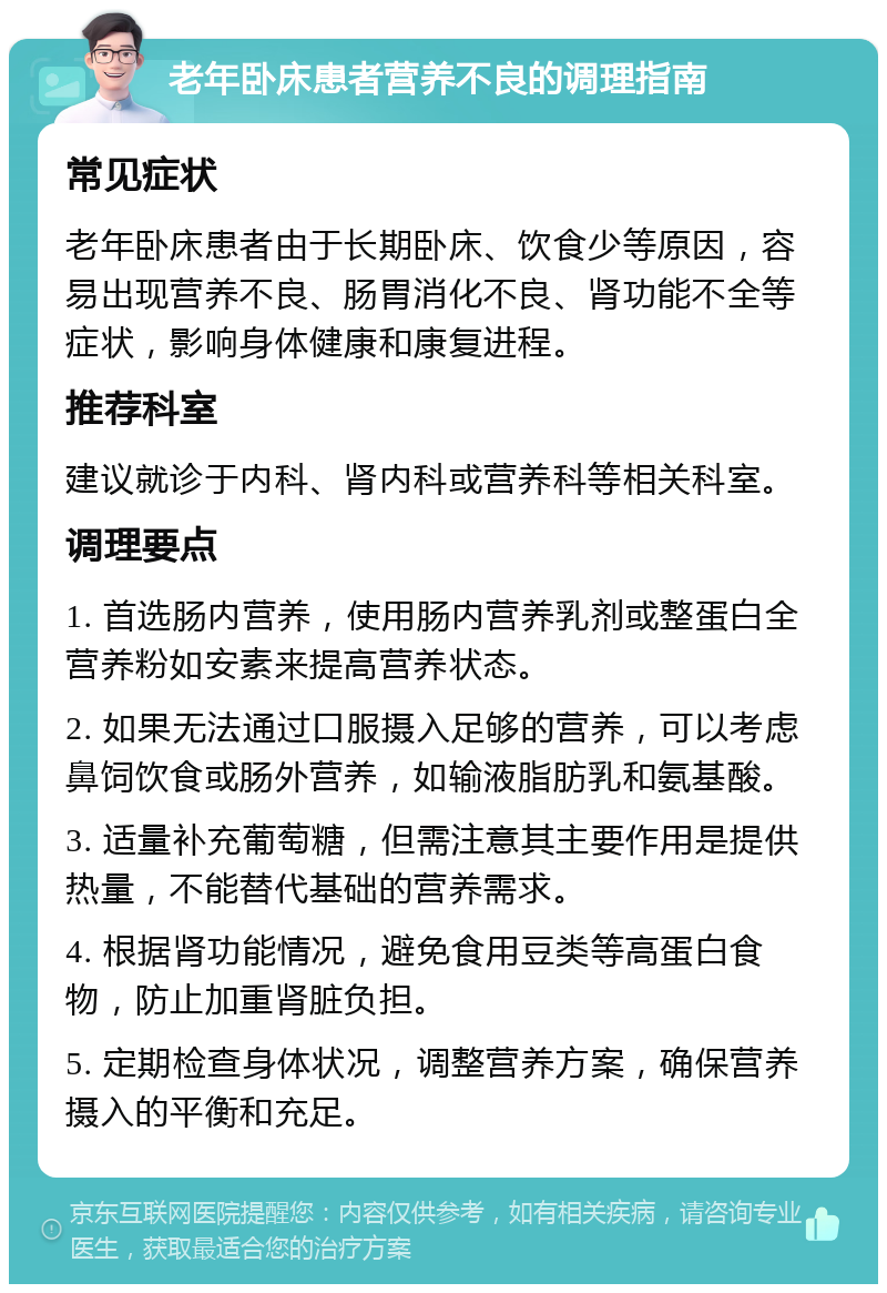 老年卧床患者营养不良的调理指南 常见症状 老年卧床患者由于长期卧床、饮食少等原因，容易出现营养不良、肠胃消化不良、肾功能不全等症状，影响身体健康和康复进程。 推荐科室 建议就诊于内科、肾内科或营养科等相关科室。 调理要点 1. 首选肠内营养，使用肠内营养乳剂或整蛋白全营养粉如安素来提高营养状态。 2. 如果无法通过口服摄入足够的营养，可以考虑鼻饲饮食或肠外营养，如输液脂肪乳和氨基酸。 3. 适量补充葡萄糖，但需注意其主要作用是提供热量，不能替代基础的营养需求。 4. 根据肾功能情况，避免食用豆类等高蛋白食物，防止加重肾脏负担。 5. 定期检查身体状况，调整营养方案，确保营养摄入的平衡和充足。