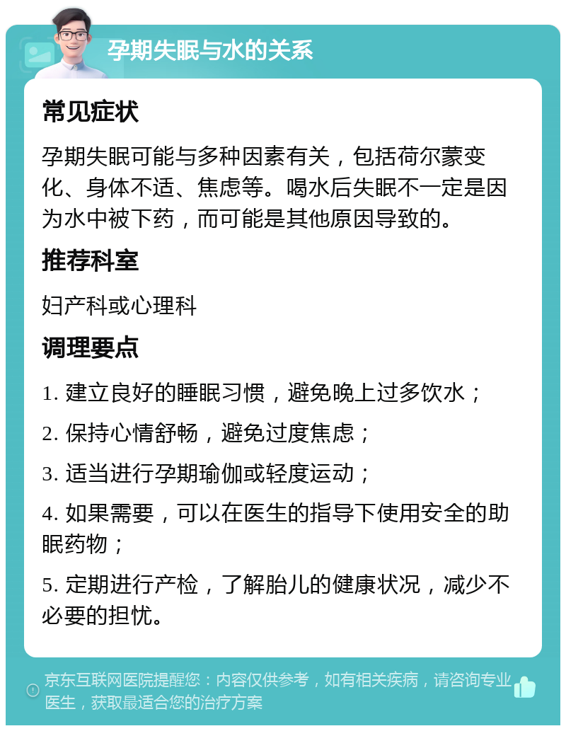 孕期失眠与水的关系 常见症状 孕期失眠可能与多种因素有关，包括荷尔蒙变化、身体不适、焦虑等。喝水后失眠不一定是因为水中被下药，而可能是其他原因导致的。 推荐科室 妇产科或心理科 调理要点 1. 建立良好的睡眠习惯，避免晚上过多饮水； 2. 保持心情舒畅，避免过度焦虑； 3. 适当进行孕期瑜伽或轻度运动； 4. 如果需要，可以在医生的指导下使用安全的助眠药物； 5. 定期进行产检，了解胎儿的健康状况，减少不必要的担忧。