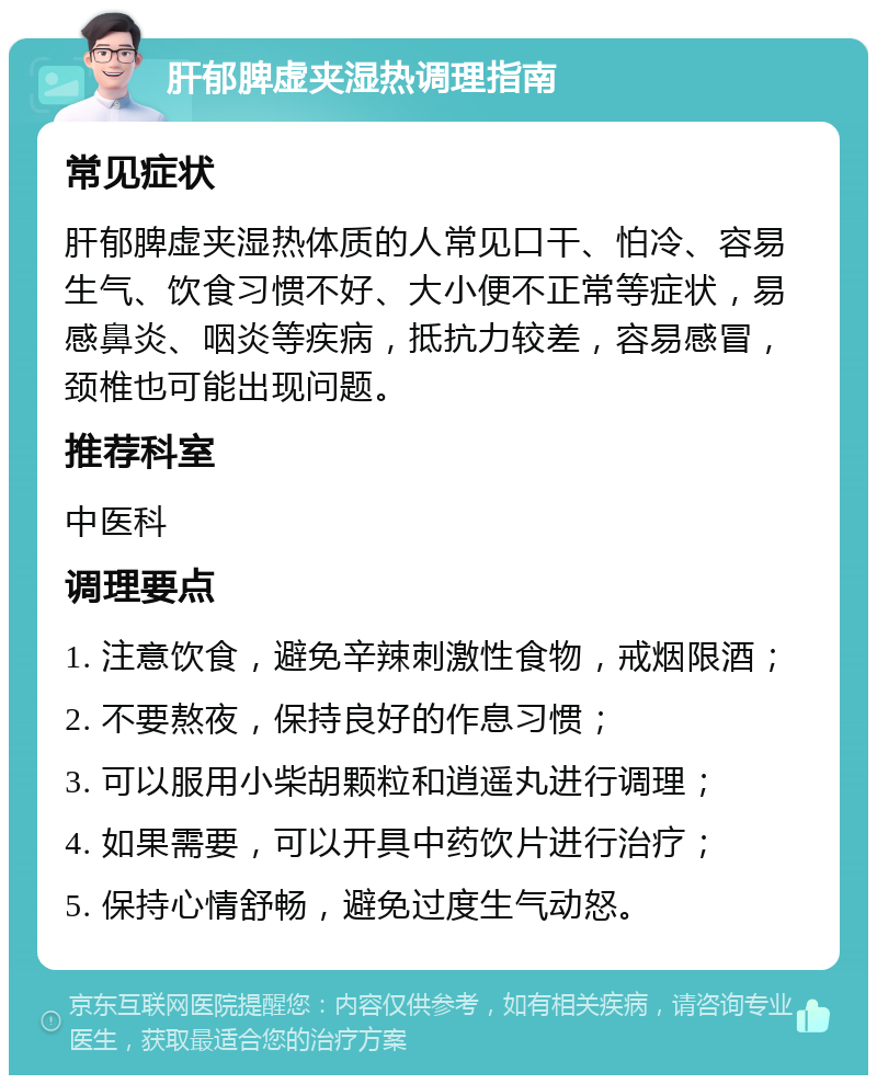 肝郁脾虚夹湿热调理指南 常见症状 肝郁脾虚夹湿热体质的人常见口干、怕冷、容易生气、饮食习惯不好、大小便不正常等症状，易感鼻炎、咽炎等疾病，抵抗力较差，容易感冒，颈椎也可能出现问题。 推荐科室 中医科 调理要点 1. 注意饮食，避免辛辣刺激性食物，戒烟限酒； 2. 不要熬夜，保持良好的作息习惯； 3. 可以服用小柴胡颗粒和逍遥丸进行调理； 4. 如果需要，可以开具中药饮片进行治疗； 5. 保持心情舒畅，避免过度生气动怒。