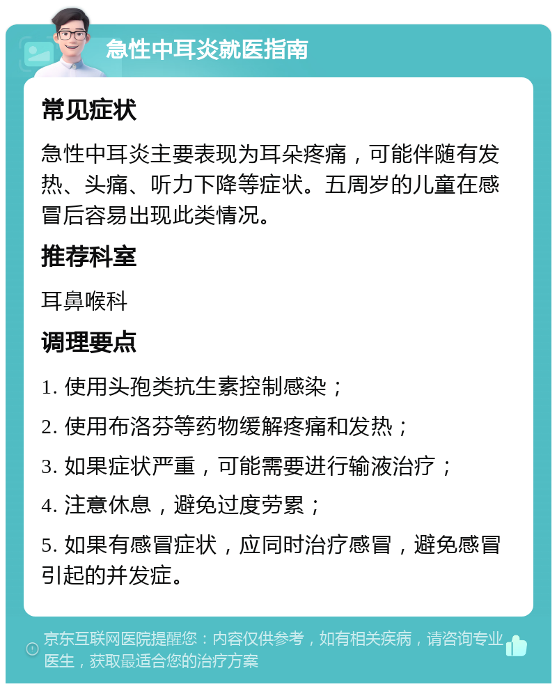 急性中耳炎就医指南 常见症状 急性中耳炎主要表现为耳朵疼痛，可能伴随有发热、头痛、听力下降等症状。五周岁的儿童在感冒后容易出现此类情况。 推荐科室 耳鼻喉科 调理要点 1. 使用头孢类抗生素控制感染； 2. 使用布洛芬等药物缓解疼痛和发热； 3. 如果症状严重，可能需要进行输液治疗； 4. 注意休息，避免过度劳累； 5. 如果有感冒症状，应同时治疗感冒，避免感冒引起的并发症。