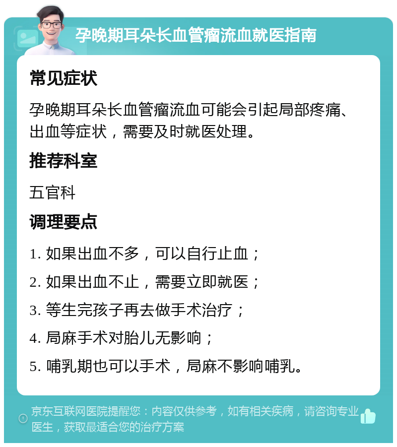 孕晚期耳朵长血管瘤流血就医指南 常见症状 孕晚期耳朵长血管瘤流血可能会引起局部疼痛、出血等症状，需要及时就医处理。 推荐科室 五官科 调理要点 1. 如果出血不多，可以自行止血； 2. 如果出血不止，需要立即就医； 3. 等生完孩子再去做手术治疗； 4. 局麻手术对胎儿无影响； 5. 哺乳期也可以手术，局麻不影响哺乳。