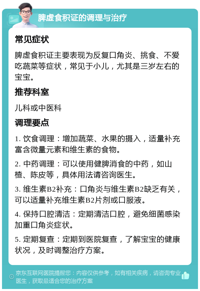 脾虚食积证的调理与治疗 常见症状 脾虚食积证主要表现为反复口角炎、挑食、不爱吃蔬菜等症状，常见于小儿，尤其是三岁左右的宝宝。 推荐科室 儿科或中医科 调理要点 1. 饮食调理：增加蔬菜、水果的摄入，适量补充富含微量元素和维生素的食物。 2. 中药调理：可以使用健脾消食的中药，如山楂、陈皮等，具体用法请咨询医生。 3. 维生素B2补充：口角炎与维生素B2缺乏有关，可以适量补充维生素B2片剂或口服液。 4. 保持口腔清洁：定期清洁口腔，避免细菌感染加重口角炎症状。 5. 定期复查：定期到医院复查，了解宝宝的健康状况，及时调整治疗方案。