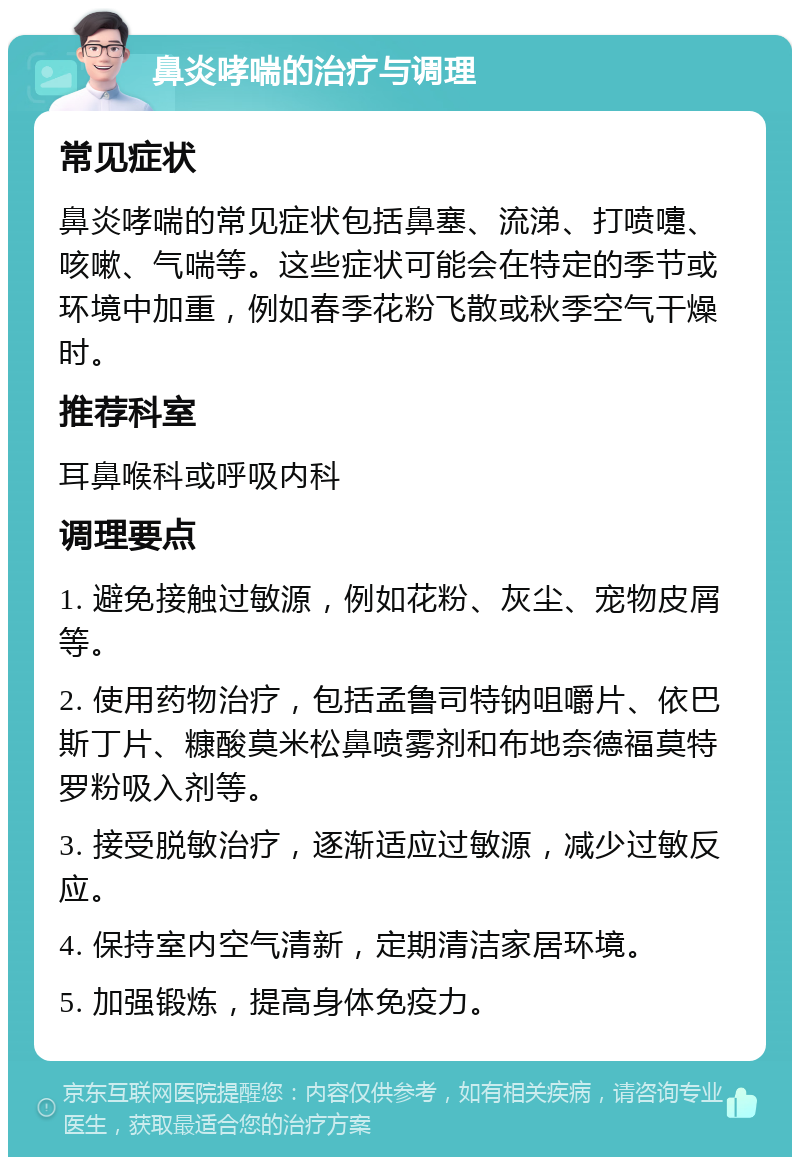 鼻炎哮喘的治疗与调理 常见症状 鼻炎哮喘的常见症状包括鼻塞、流涕、打喷嚏、咳嗽、气喘等。这些症状可能会在特定的季节或环境中加重，例如春季花粉飞散或秋季空气干燥时。 推荐科室 耳鼻喉科或呼吸内科 调理要点 1. 避免接触过敏源，例如花粉、灰尘、宠物皮屑等。 2. 使用药物治疗，包括孟鲁司特钠咀嚼片、依巴斯丁片、糠酸莫米松鼻喷雾剂和布地奈德福莫特罗粉吸入剂等。 3. 接受脱敏治疗，逐渐适应过敏源，减少过敏反应。 4. 保持室内空气清新，定期清洁家居环境。 5. 加强锻炼，提高身体免疫力。