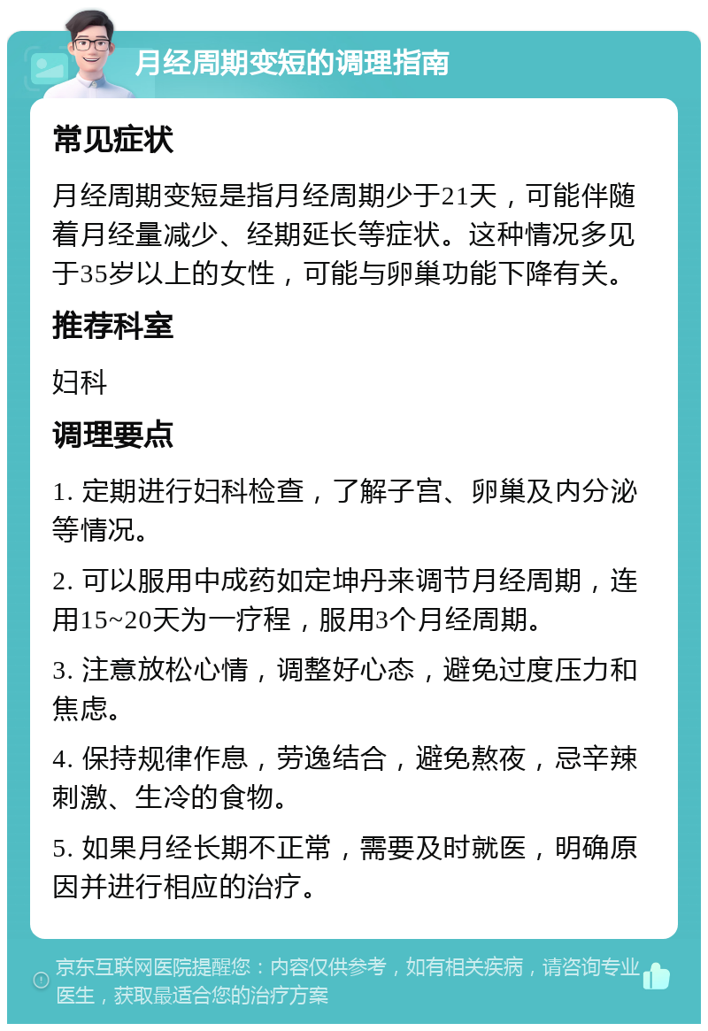 月经周期变短的调理指南 常见症状 月经周期变短是指月经周期少于21天，可能伴随着月经量减少、经期延长等症状。这种情况多见于35岁以上的女性，可能与卵巢功能下降有关。 推荐科室 妇科 调理要点 1. 定期进行妇科检查，了解子宫、卵巢及内分泌等情况。 2. 可以服用中成药如定坤丹来调节月经周期，连用15~20天为一疗程，服用3个月经周期。 3. 注意放松心情，调整好心态，避免过度压力和焦虑。 4. 保持规律作息，劳逸结合，避免熬夜，忌辛辣刺激、生冷的食物。 5. 如果月经长期不正常，需要及时就医，明确原因并进行相应的治疗。