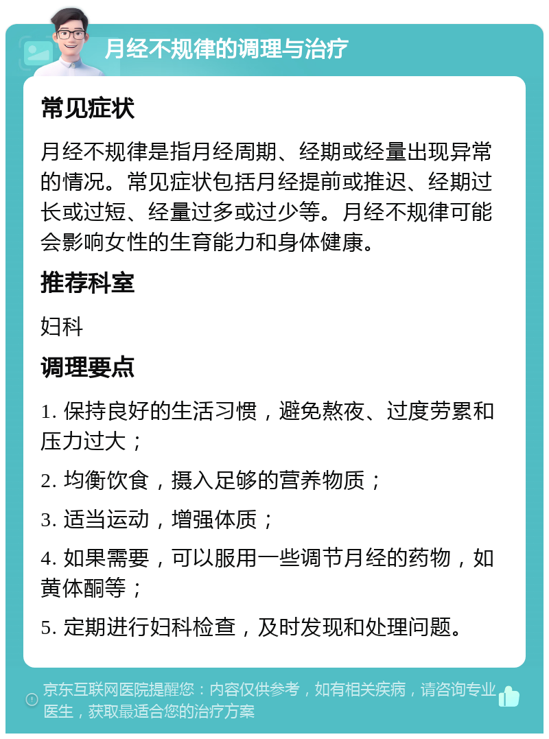 月经不规律的调理与治疗 常见症状 月经不规律是指月经周期、经期或经量出现异常的情况。常见症状包括月经提前或推迟、经期过长或过短、经量过多或过少等。月经不规律可能会影响女性的生育能力和身体健康。 推荐科室 妇科 调理要点 1. 保持良好的生活习惯，避免熬夜、过度劳累和压力过大； 2. 均衡饮食，摄入足够的营养物质； 3. 适当运动，增强体质； 4. 如果需要，可以服用一些调节月经的药物，如黄体酮等； 5. 定期进行妇科检查，及时发现和处理问题。