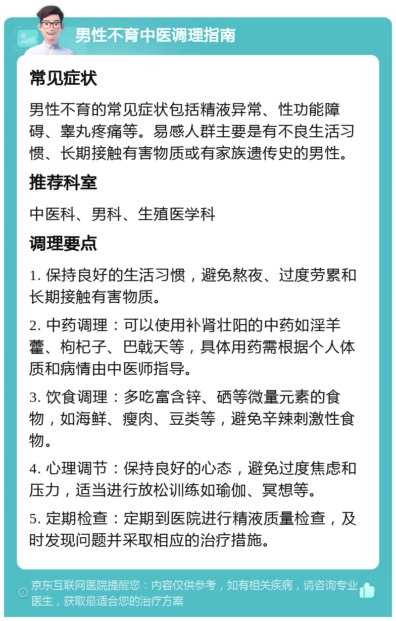 男性不育中医调理指南 常见症状 男性不育的常见症状包括精液异常、性功能障碍、睾丸疼痛等。易感人群主要是有不良生活习惯、长期接触有害物质或有家族遗传史的男性。 推荐科室 中医科、男科、生殖医学科 调理要点 1. 保持良好的生活习惯，避免熬夜、过度劳累和长期接触有害物质。 2. 中药调理：可以使用补肾壮阳的中药如淫羊藿、枸杞子、巴戟天等，具体用药需根据个人体质和病情由中医师指导。 3. 饮食调理：多吃富含锌、硒等微量元素的食物，如海鲜、瘦肉、豆类等，避免辛辣刺激性食物。 4. 心理调节：保持良好的心态，避免过度焦虑和压力，适当进行放松训练如瑜伽、冥想等。 5. 定期检查：定期到医院进行精液质量检查，及时发现问题并采取相应的治疗措施。