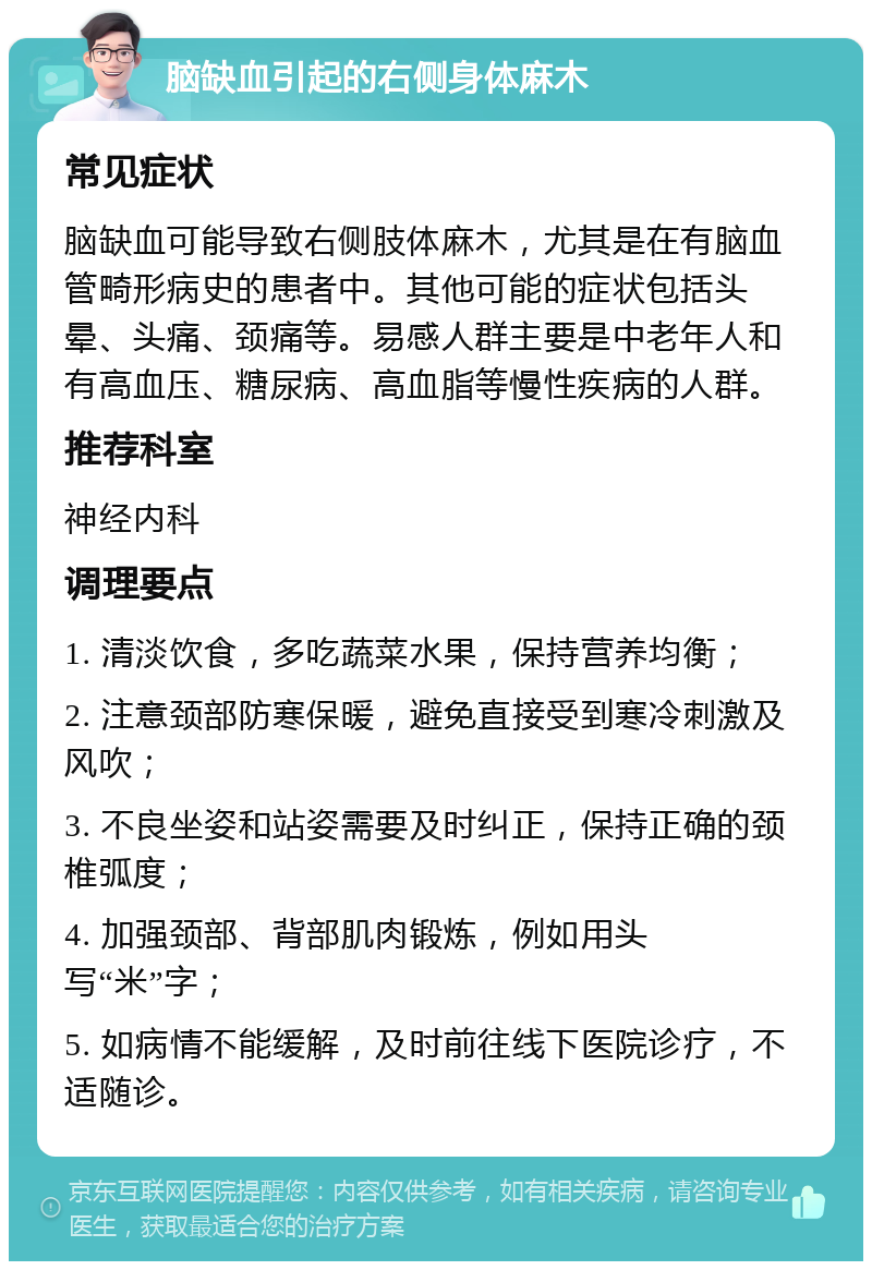 脑缺血引起的右侧身体麻木 常见症状 脑缺血可能导致右侧肢体麻木，尤其是在有脑血管畸形病史的患者中。其他可能的症状包括头晕、头痛、颈痛等。易感人群主要是中老年人和有高血压、糖尿病、高血脂等慢性疾病的人群。 推荐科室 神经内科 调理要点 1. 清淡饮食，多吃蔬菜水果，保持营养均衡； 2. 注意颈部防寒保暖，避免直接受到寒冷刺激及风吹； 3. 不良坐姿和站姿需要及时纠正，保持正确的颈椎弧度； 4. 加强颈部、背部肌肉锻炼，例如用头写“米”字； 5. 如病情不能缓解，及时前往线下医院诊疗，不适随诊。