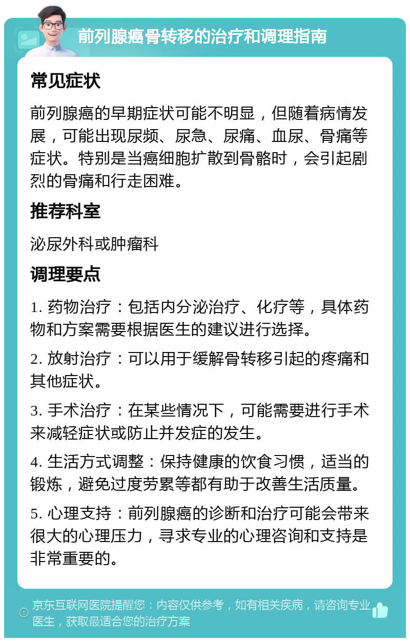 前列腺癌骨转移的治疗和调理指南 常见症状 前列腺癌的早期症状可能不明显，但随着病情发展，可能出现尿频、尿急、尿痛、血尿、骨痛等症状。特别是当癌细胞扩散到骨骼时，会引起剧烈的骨痛和行走困难。 推荐科室 泌尿外科或肿瘤科 调理要点 1. 药物治疗：包括内分泌治疗、化疗等，具体药物和方案需要根据医生的建议进行选择。 2. 放射治疗：可以用于缓解骨转移引起的疼痛和其他症状。 3. 手术治疗：在某些情况下，可能需要进行手术来减轻症状或防止并发症的发生。 4. 生活方式调整：保持健康的饮食习惯，适当的锻炼，避免过度劳累等都有助于改善生活质量。 5. 心理支持：前列腺癌的诊断和治疗可能会带来很大的心理压力，寻求专业的心理咨询和支持是非常重要的。