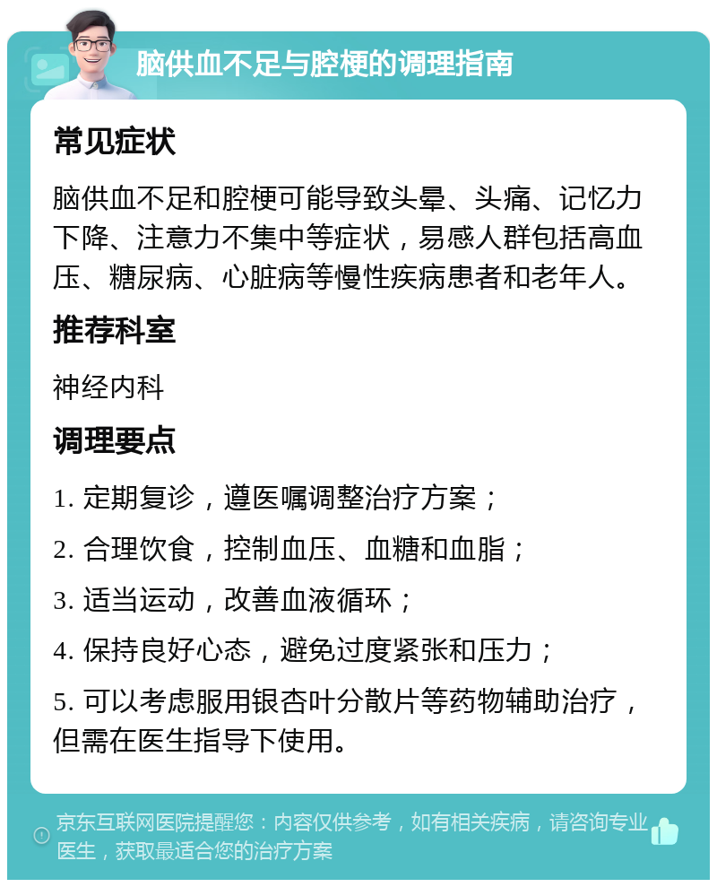 脑供血不足与腔梗的调理指南 常见症状 脑供血不足和腔梗可能导致头晕、头痛、记忆力下降、注意力不集中等症状，易感人群包括高血压、糖尿病、心脏病等慢性疾病患者和老年人。 推荐科室 神经内科 调理要点 1. 定期复诊，遵医嘱调整治疗方案； 2. 合理饮食，控制血压、血糖和血脂； 3. 适当运动，改善血液循环； 4. 保持良好心态，避免过度紧张和压力； 5. 可以考虑服用银杏叶分散片等药物辅助治疗，但需在医生指导下使用。