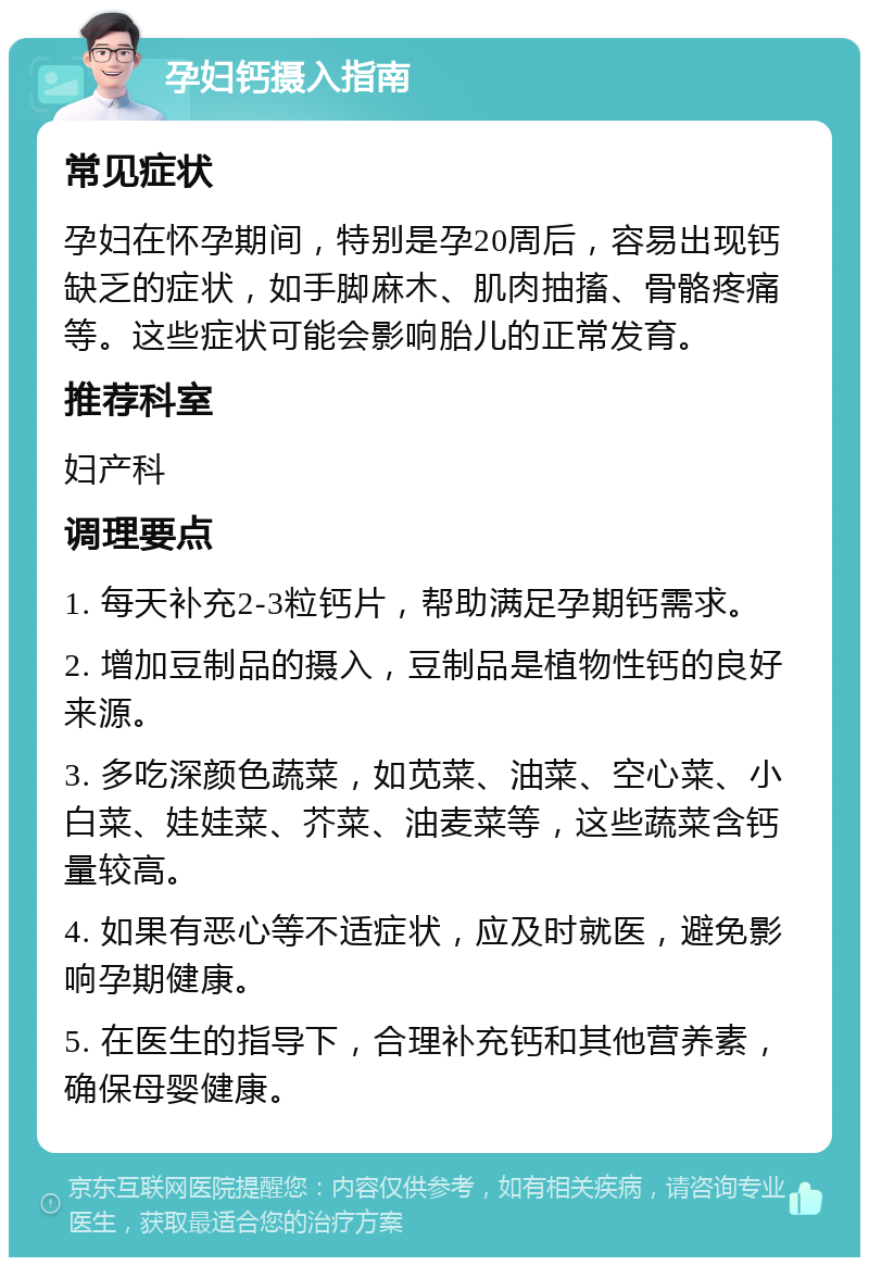 孕妇钙摄入指南 常见症状 孕妇在怀孕期间，特别是孕20周后，容易出现钙缺乏的症状，如手脚麻木、肌肉抽搐、骨骼疼痛等。这些症状可能会影响胎儿的正常发育。 推荐科室 妇产科 调理要点 1. 每天补充2-3粒钙片，帮助满足孕期钙需求。 2. 增加豆制品的摄入，豆制品是植物性钙的良好来源。 3. 多吃深颜色蔬菜，如苋菜、油菜、空心菜、小白菜、娃娃菜、芥菜、油麦菜等，这些蔬菜含钙量较高。 4. 如果有恶心等不适症状，应及时就医，避免影响孕期健康。 5. 在医生的指导下，合理补充钙和其他营养素，确保母婴健康。