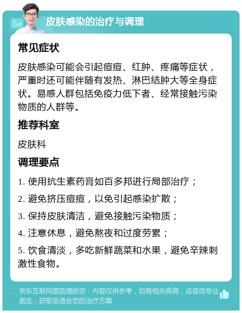 皮肤感染的治疗与调理 常见症状 皮肤感染可能会引起痘痘、红肿、疼痛等症状，严重时还可能伴随有发热、淋巴结肿大等全身症状。易感人群包括免疫力低下者、经常接触污染物质的人群等。 推荐科室 皮肤科 调理要点 1. 使用抗生素药膏如百多邦进行局部治疗； 2. 避免挤压痘痘，以免引起感染扩散； 3. 保持皮肤清洁，避免接触污染物质； 4. 注意休息，避免熬夜和过度劳累； 5. 饮食清淡，多吃新鲜蔬菜和水果，避免辛辣刺激性食物。