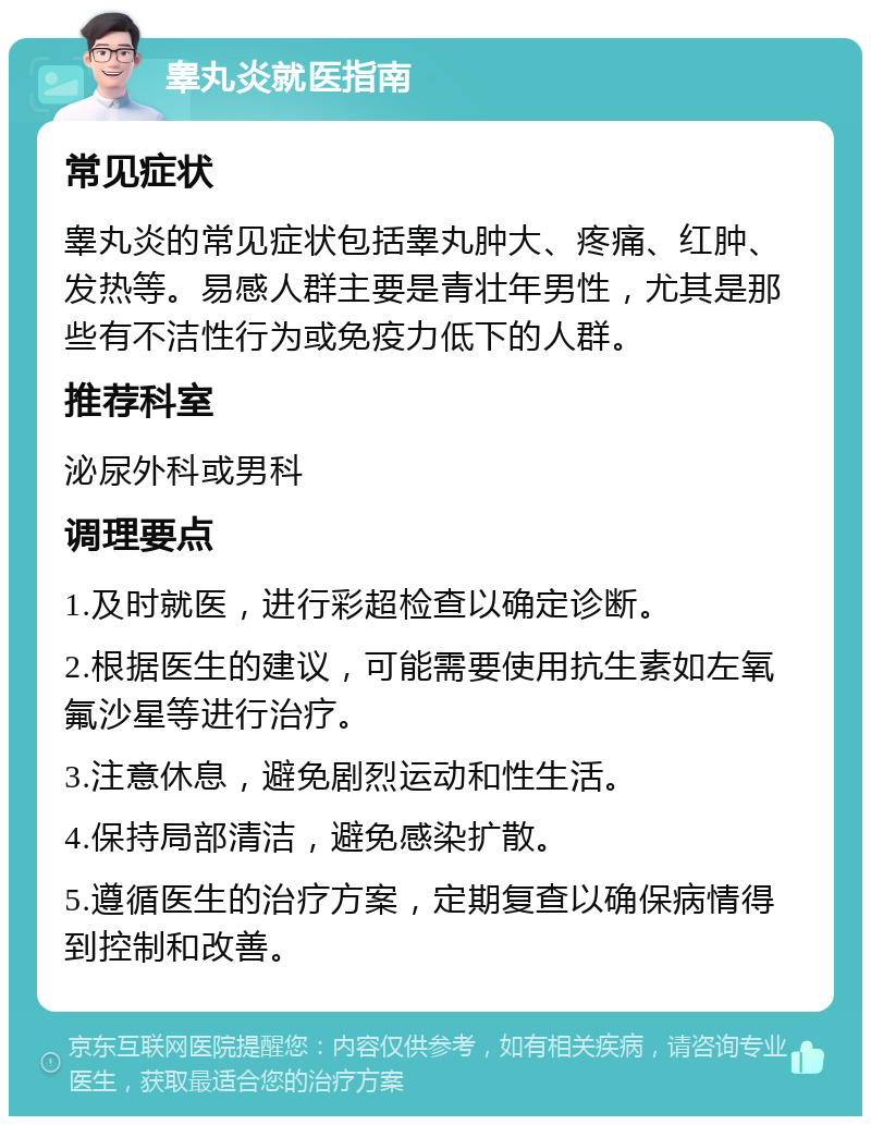 睾丸炎就医指南 常见症状 睾丸炎的常见症状包括睾丸肿大、疼痛、红肿、发热等。易感人群主要是青壮年男性，尤其是那些有不洁性行为或免疫力低下的人群。 推荐科室 泌尿外科或男科 调理要点 1.及时就医，进行彩超检查以确定诊断。 2.根据医生的建议，可能需要使用抗生素如左氧氟沙星等进行治疗。 3.注意休息，避免剧烈运动和性生活。 4.保持局部清洁，避免感染扩散。 5.遵循医生的治疗方案，定期复查以确保病情得到控制和改善。