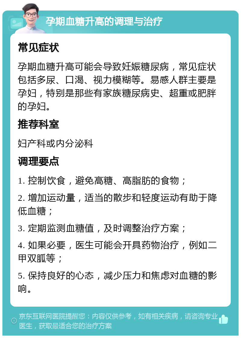 孕期血糖升高的调理与治疗 常见症状 孕期血糖升高可能会导致妊娠糖尿病，常见症状包括多尿、口渴、视力模糊等。易感人群主要是孕妇，特别是那些有家族糖尿病史、超重或肥胖的孕妇。 推荐科室 妇产科或内分泌科 调理要点 1. 控制饮食，避免高糖、高脂肪的食物； 2. 增加运动量，适当的散步和轻度运动有助于降低血糖； 3. 定期监测血糖值，及时调整治疗方案； 4. 如果必要，医生可能会开具药物治疗，例如二甲双胍等； 5. 保持良好的心态，减少压力和焦虑对血糖的影响。