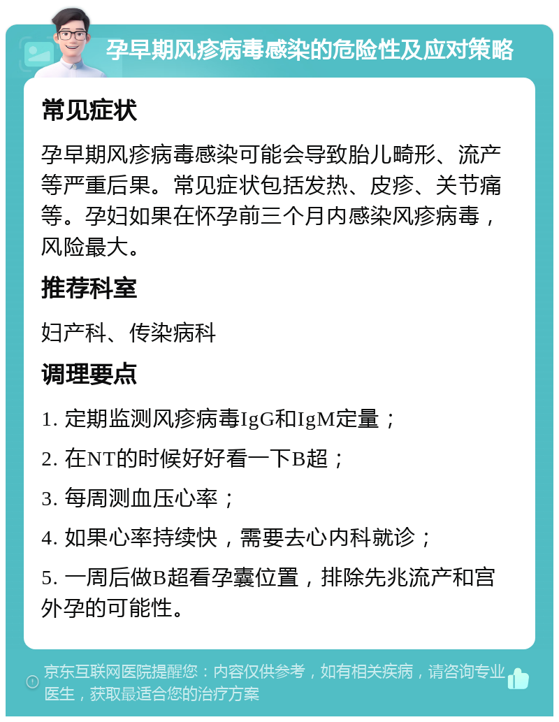 孕早期风疹病毒感染的危险性及应对策略 常见症状 孕早期风疹病毒感染可能会导致胎儿畸形、流产等严重后果。常见症状包括发热、皮疹、关节痛等。孕妇如果在怀孕前三个月内感染风疹病毒，风险最大。 推荐科室 妇产科、传染病科 调理要点 1. 定期监测风疹病毒IgG和IgM定量； 2. 在NT的时候好好看一下B超； 3. 每周测血压心率； 4. 如果心率持续快，需要去心内科就诊； 5. 一周后做B超看孕囊位置，排除先兆流产和宫外孕的可能性。