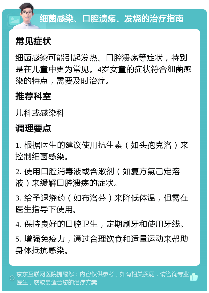 细菌感染、口腔溃疡、发烧的治疗指南 常见症状 细菌感染可能引起发热、口腔溃疡等症状，特别是在儿童中更为常见。4岁女童的症状符合细菌感染的特点，需要及时治疗。 推荐科室 儿科或感染科 调理要点 1. 根据医生的建议使用抗生素（如头孢克洛）来控制细菌感染。 2. 使用口腔消毒液或含漱剂（如复方氯己定溶液）来缓解口腔溃疡的症状。 3. 给予退烧药（如布洛芬）来降低体温，但需在医生指导下使用。 4. 保持良好的口腔卫生，定期刷牙和使用牙线。 5. 增强免疫力，通过合理饮食和适量运动来帮助身体抵抗感染。