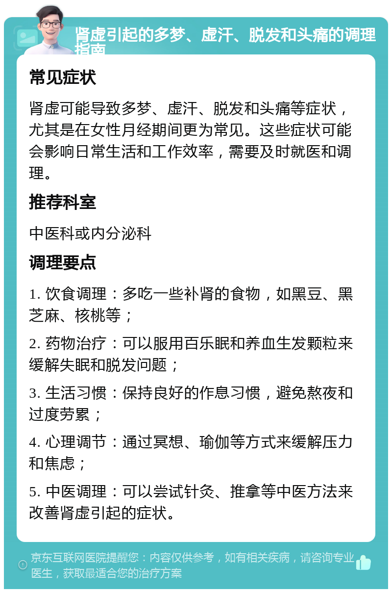 肾虚引起的多梦、虚汗、脱发和头痛的调理指南 常见症状 肾虚可能导致多梦、虚汗、脱发和头痛等症状，尤其是在女性月经期间更为常见。这些症状可能会影响日常生活和工作效率，需要及时就医和调理。 推荐科室 中医科或内分泌科 调理要点 1. 饮食调理：多吃一些补肾的食物，如黑豆、黑芝麻、核桃等； 2. 药物治疗：可以服用百乐眠和养血生发颗粒来缓解失眠和脱发问题； 3. 生活习惯：保持良好的作息习惯，避免熬夜和过度劳累； 4. 心理调节：通过冥想、瑜伽等方式来缓解压力和焦虑； 5. 中医调理：可以尝试针灸、推拿等中医方法来改善肾虚引起的症状。