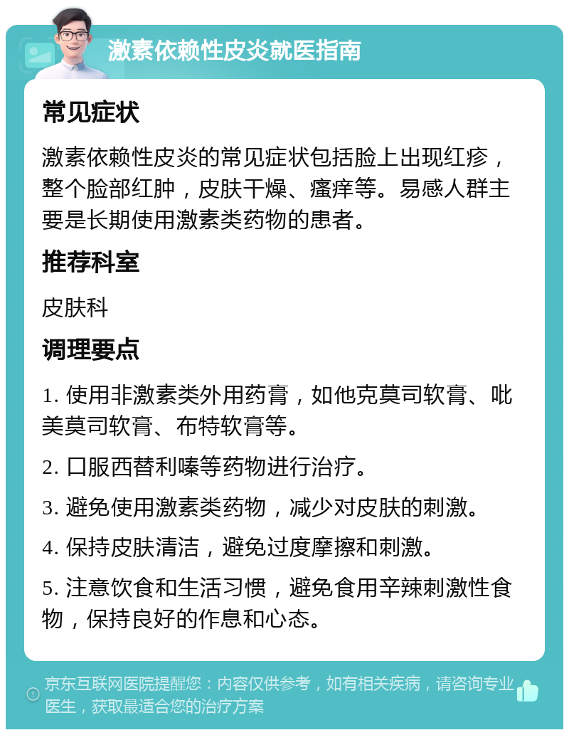 激素依赖性皮炎就医指南 常见症状 激素依赖性皮炎的常见症状包括脸上出现红疹，整个脸部红肿，皮肤干燥、瘙痒等。易感人群主要是长期使用激素类药物的患者。 推荐科室 皮肤科 调理要点 1. 使用非激素类外用药膏，如他克莫司软膏、吡美莫司软膏、布特软膏等。 2. 口服西替利嗪等药物进行治疗。 3. 避免使用激素类药物，减少对皮肤的刺激。 4. 保持皮肤清洁，避免过度摩擦和刺激。 5. 注意饮食和生活习惯，避免食用辛辣刺激性食物，保持良好的作息和心态。