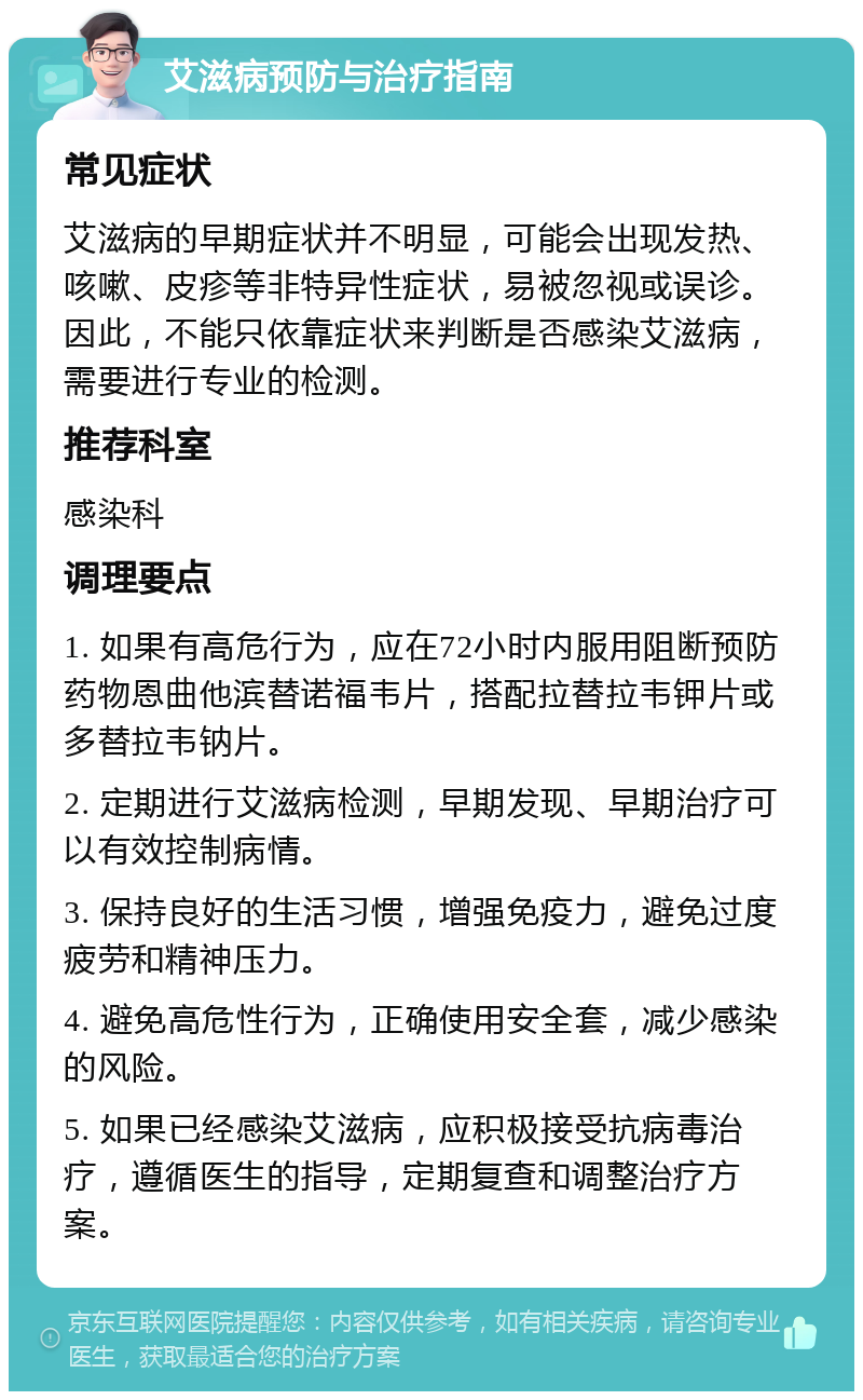 艾滋病预防与治疗指南 常见症状 艾滋病的早期症状并不明显，可能会出现发热、咳嗽、皮疹等非特异性症状，易被忽视或误诊。因此，不能只依靠症状来判断是否感染艾滋病，需要进行专业的检测。 推荐科室 感染科 调理要点 1. 如果有高危行为，应在72小时内服用阻断预防药物恩曲他滨替诺福韦片，搭配拉替拉韦钾片或多替拉韦钠片。 2. 定期进行艾滋病检测，早期发现、早期治疗可以有效控制病情。 3. 保持良好的生活习惯，增强免疫力，避免过度疲劳和精神压力。 4. 避免高危性行为，正确使用安全套，减少感染的风险。 5. 如果已经感染艾滋病，应积极接受抗病毒治疗，遵循医生的指导，定期复查和调整治疗方案。