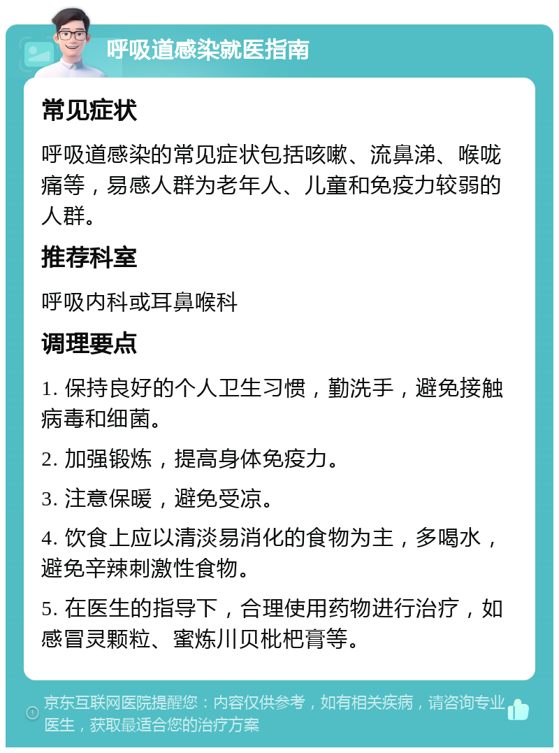 呼吸道感染就医指南 常见症状 呼吸道感染的常见症状包括咳嗽、流鼻涕、喉咙痛等，易感人群为老年人、儿童和免疫力较弱的人群。 推荐科室 呼吸内科或耳鼻喉科 调理要点 1. 保持良好的个人卫生习惯，勤洗手，避免接触病毒和细菌。 2. 加强锻炼，提高身体免疫力。 3. 注意保暖，避免受凉。 4. 饮食上应以清淡易消化的食物为主，多喝水，避免辛辣刺激性食物。 5. 在医生的指导下，合理使用药物进行治疗，如感冒灵颗粒、蜜炼川贝枇杷膏等。