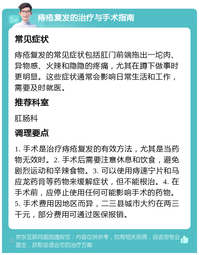 痔疮复发的治疗与手术指南 常见症状 痔疮复发的常见症状包括肛门前端拖出一坨肉、异物感、火辣和隐隐的疼痛，尤其在蹲下做事时更明显。这些症状通常会影响日常生活和工作，需要及时就医。 推荐科室 肛肠科 调理要点 1. 手术是治疗痔疮复发的有效方法，尤其是当药物无效时。2. 手术后需要注意休息和饮食，避免剧烈运动和辛辣食物。3. 可以使用痔速宁片和马应龙药膏等药物来缓解症状，但不能根治。4. 在手术前，应停止使用任何可能影响手术的药物。5. 手术费用因地区而异，二三县城市大约在两三千元，部分费用可通过医保报销。