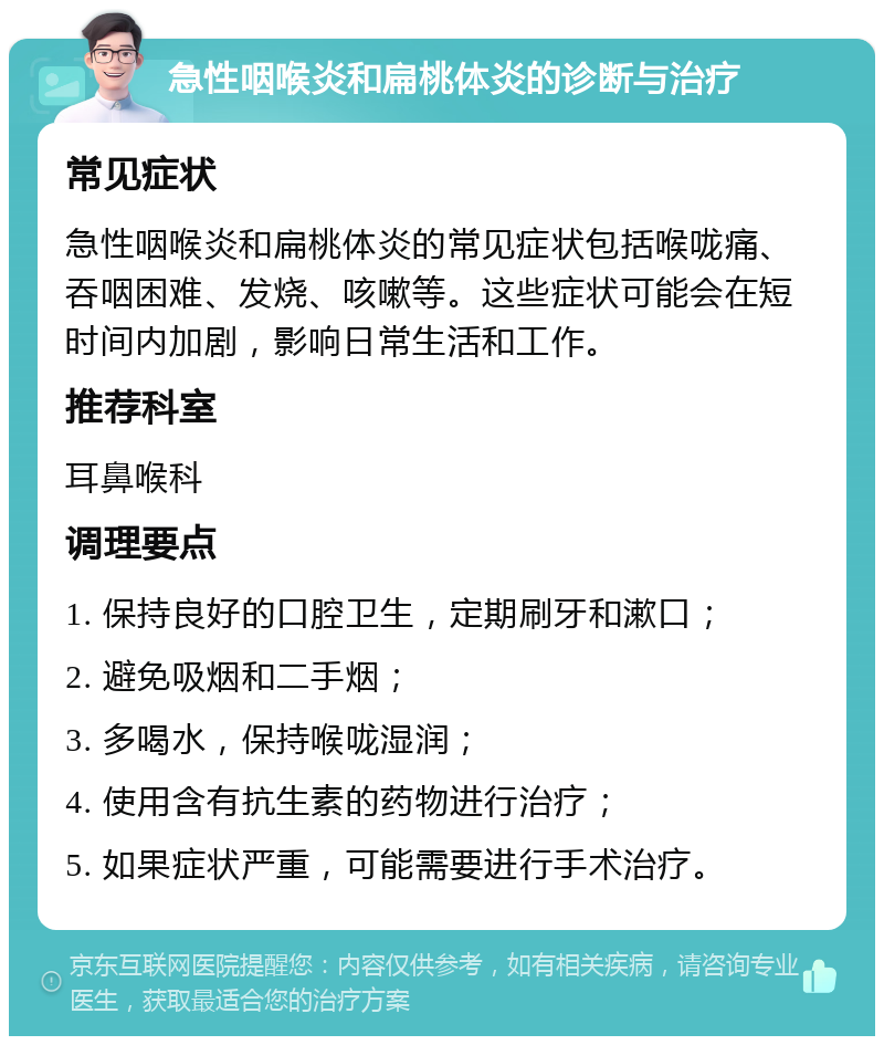 急性咽喉炎和扁桃体炎的诊断与治疗 常见症状 急性咽喉炎和扁桃体炎的常见症状包括喉咙痛、吞咽困难、发烧、咳嗽等。这些症状可能会在短时间内加剧，影响日常生活和工作。 推荐科室 耳鼻喉科 调理要点 1. 保持良好的口腔卫生，定期刷牙和漱口； 2. 避免吸烟和二手烟； 3. 多喝水，保持喉咙湿润； 4. 使用含有抗生素的药物进行治疗； 5. 如果症状严重，可能需要进行手术治疗。