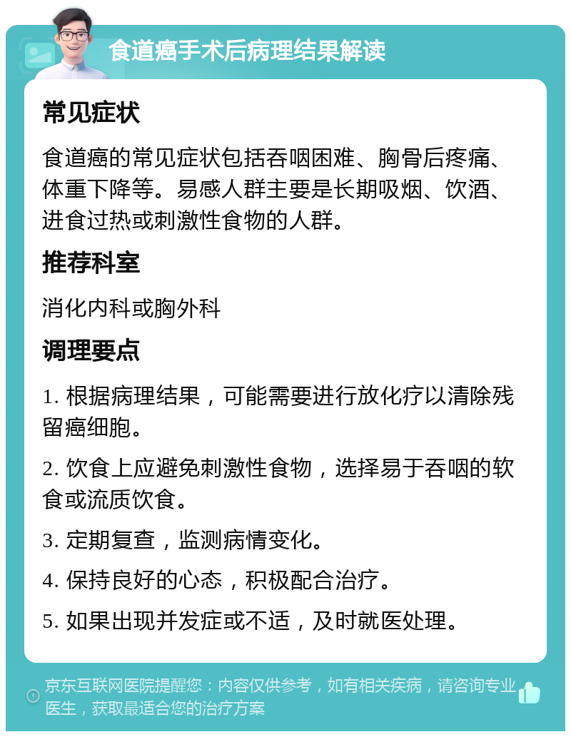 食道癌手术后病理结果解读 常见症状 食道癌的常见症状包括吞咽困难、胸骨后疼痛、体重下降等。易感人群主要是长期吸烟、饮酒、进食过热或刺激性食物的人群。 推荐科室 消化内科或胸外科 调理要点 1. 根据病理结果，可能需要进行放化疗以清除残留癌细胞。 2. 饮食上应避免刺激性食物，选择易于吞咽的软食或流质饮食。 3. 定期复查，监测病情变化。 4. 保持良好的心态，积极配合治疗。 5. 如果出现并发症或不适，及时就医处理。