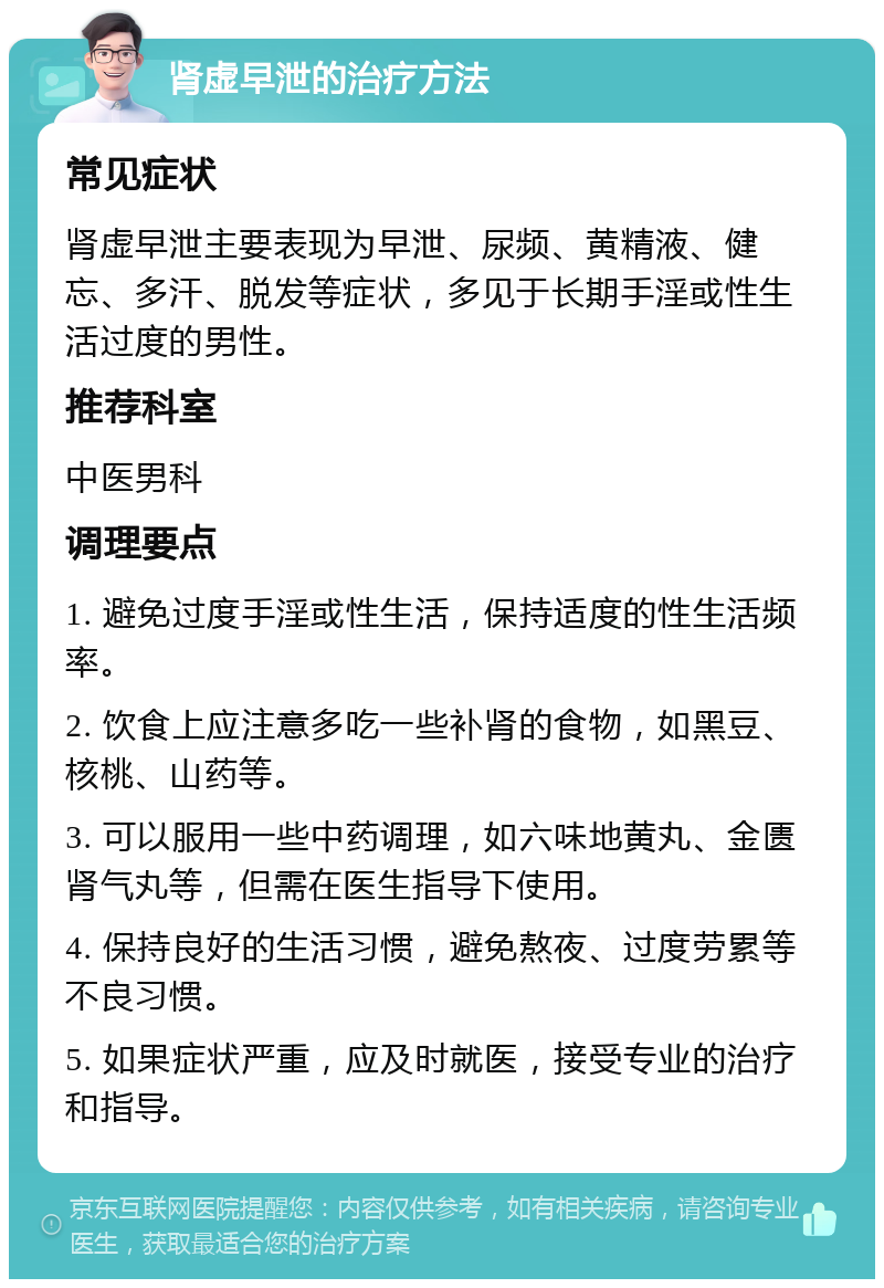 肾虚早泄的治疗方法 常见症状 肾虚早泄主要表现为早泄、尿频、黄精液、健忘、多汗、脱发等症状，多见于长期手淫或性生活过度的男性。 推荐科室 中医男科 调理要点 1. 避免过度手淫或性生活，保持适度的性生活频率。 2. 饮食上应注意多吃一些补肾的食物，如黑豆、核桃、山药等。 3. 可以服用一些中药调理，如六味地黄丸、金匮肾气丸等，但需在医生指导下使用。 4. 保持良好的生活习惯，避免熬夜、过度劳累等不良习惯。 5. 如果症状严重，应及时就医，接受专业的治疗和指导。