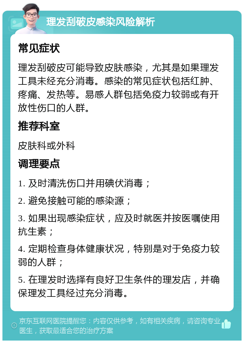 理发刮破皮感染风险解析 常见症状 理发刮破皮可能导致皮肤感染，尤其是如果理发工具未经充分消毒。感染的常见症状包括红肿、疼痛、发热等。易感人群包括免疫力较弱或有开放性伤口的人群。 推荐科室 皮肤科或外科 调理要点 1. 及时清洗伤口并用碘伏消毒； 2. 避免接触可能的感染源； 3. 如果出现感染症状，应及时就医并按医嘱使用抗生素； 4. 定期检查身体健康状况，特别是对于免疫力较弱的人群； 5. 在理发时选择有良好卫生条件的理发店，并确保理发工具经过充分消毒。