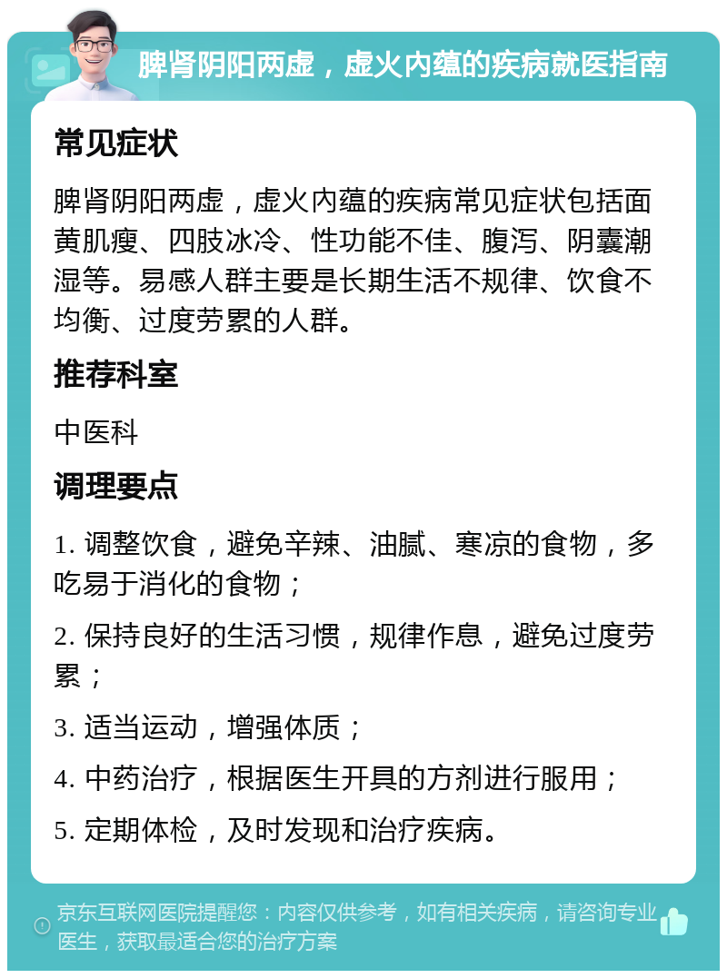 脾肾阴阳两虚，虚火內蕴的疾病就医指南 常见症状 脾肾阴阳两虚，虚火內蕴的疾病常见症状包括面黄肌瘦、四肢冰冷、性功能不佳、腹泻、阴囊潮湿等。易感人群主要是长期生活不规律、饮食不均衡、过度劳累的人群。 推荐科室 中医科 调理要点 1. 调整饮食，避免辛辣、油腻、寒凉的食物，多吃易于消化的食物； 2. 保持良好的生活习惯，规律作息，避免过度劳累； 3. 适当运动，增强体质； 4. 中药治疗，根据医生开具的方剂进行服用； 5. 定期体检，及时发现和治疗疾病。