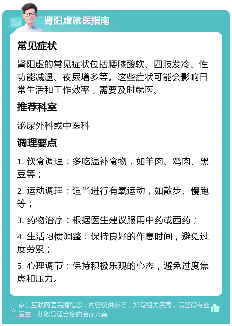 肾阳虚就医指南 常见症状 肾阳虚的常见症状包括腰膝酸软、四肢发冷、性功能减退、夜尿增多等。这些症状可能会影响日常生活和工作效率，需要及时就医。 推荐科室 泌尿外科或中医科 调理要点 1. 饮食调理：多吃温补食物，如羊肉、鸡肉、黑豆等； 2. 运动调理：适当进行有氧运动，如散步、慢跑等； 3. 药物治疗：根据医生建议服用中药或西药； 4. 生活习惯调整：保持良好的作息时间，避免过度劳累； 5. 心理调节：保持积极乐观的心态，避免过度焦虑和压力。