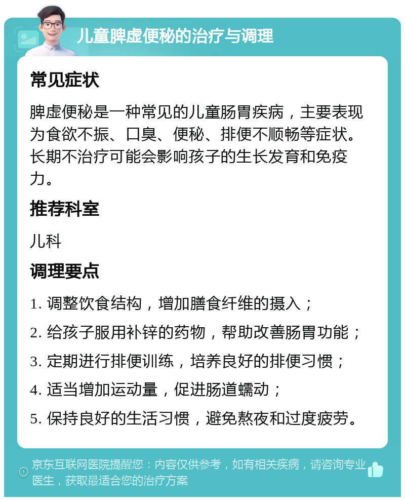 儿童脾虚便秘的治疗与调理 常见症状 脾虚便秘是一种常见的儿童肠胃疾病，主要表现为食欲不振、口臭、便秘、排便不顺畅等症状。长期不治疗可能会影响孩子的生长发育和免疫力。 推荐科室 儿科 调理要点 1. 调整饮食结构，增加膳食纤维的摄入； 2. 给孩子服用补锌的药物，帮助改善肠胃功能； 3. 定期进行排便训练，培养良好的排便习惯； 4. 适当增加运动量，促进肠道蠕动； 5. 保持良好的生活习惯，避免熬夜和过度疲劳。