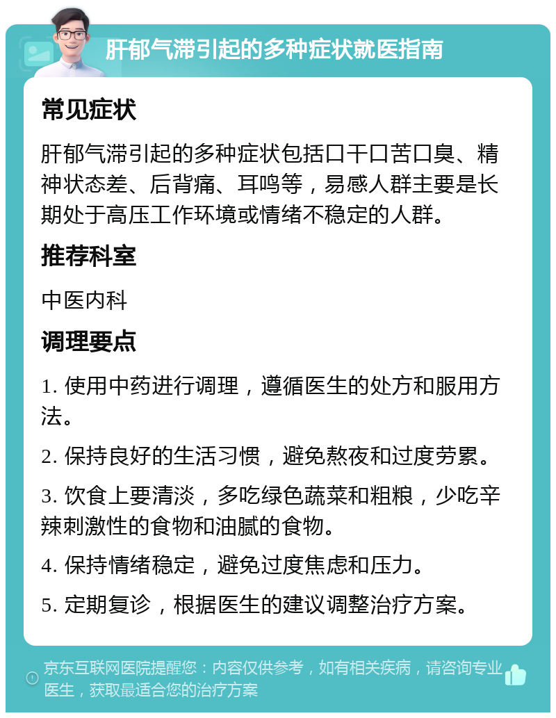 肝郁气滞引起的多种症状就医指南 常见症状 肝郁气滞引起的多种症状包括口干口苦口臭、精神状态差、后背痛、耳鸣等，易感人群主要是长期处于高压工作环境或情绪不稳定的人群。 推荐科室 中医内科 调理要点 1. 使用中药进行调理，遵循医生的处方和服用方法。 2. 保持良好的生活习惯，避免熬夜和过度劳累。 3. 饮食上要清淡，多吃绿色蔬菜和粗粮，少吃辛辣刺激性的食物和油腻的食物。 4. 保持情绪稳定，避免过度焦虑和压力。 5. 定期复诊，根据医生的建议调整治疗方案。