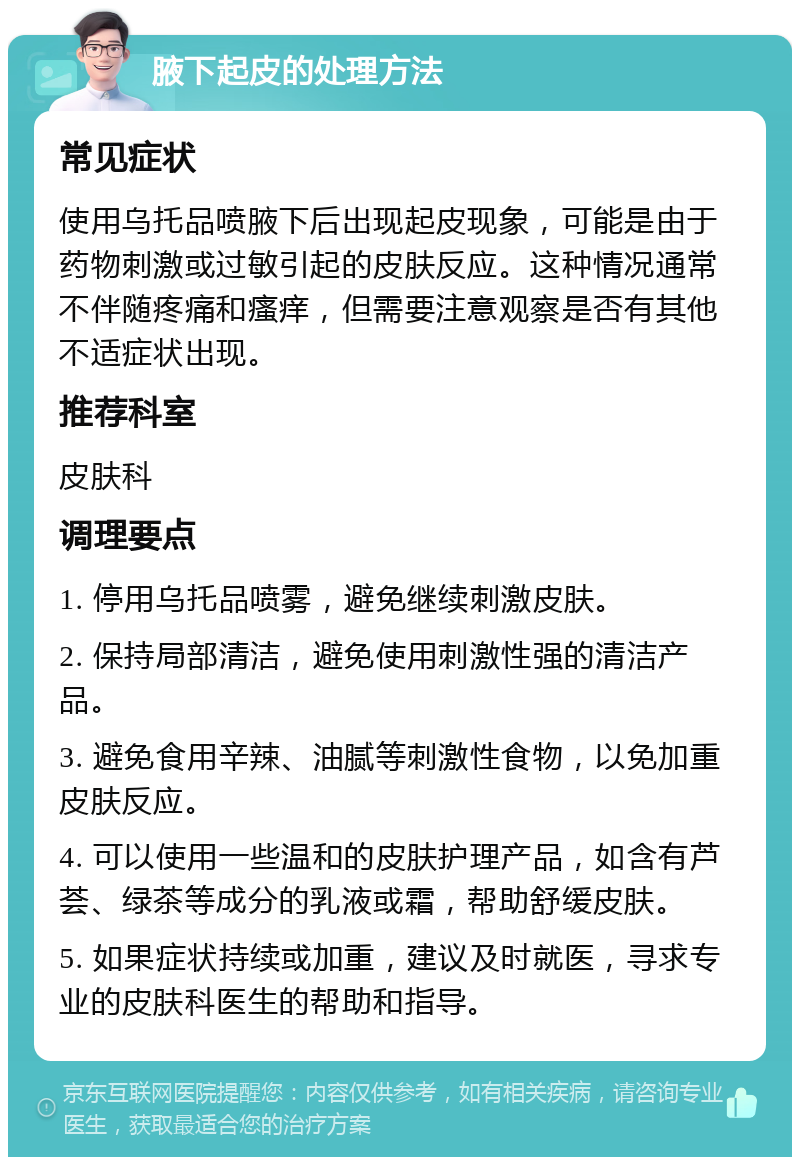 腋下起皮的处理方法 常见症状 使用乌托品喷腋下后出现起皮现象，可能是由于药物刺激或过敏引起的皮肤反应。这种情况通常不伴随疼痛和瘙痒，但需要注意观察是否有其他不适症状出现。 推荐科室 皮肤科 调理要点 1. 停用乌托品喷雾，避免继续刺激皮肤。 2. 保持局部清洁，避免使用刺激性强的清洁产品。 3. 避免食用辛辣、油腻等刺激性食物，以免加重皮肤反应。 4. 可以使用一些温和的皮肤护理产品，如含有芦荟、绿茶等成分的乳液或霜，帮助舒缓皮肤。 5. 如果症状持续或加重，建议及时就医，寻求专业的皮肤科医生的帮助和指导。